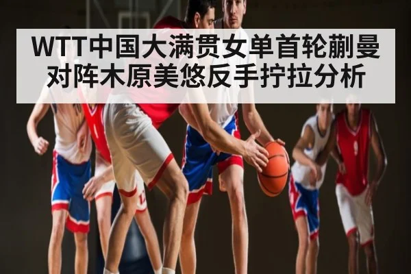 WTT中国大满贯女单首轮蒯曼对阵木原美悠反手拧拉分析 - kaiyun