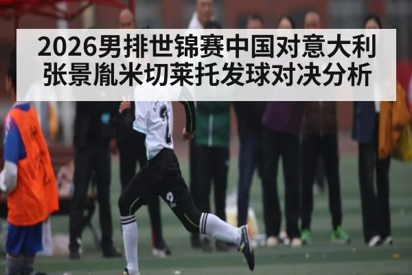 2026男排世锦赛中国对意大利张景胤米切莱托发球对决分析 | kaiyun